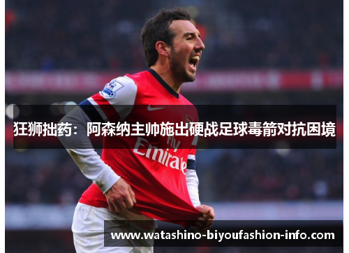 狂狮拙药：阿森纳主帅施出硬战足球毒箭对抗困境